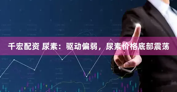 千宏配资 尿素：驱动偏弱，尿素价格底部震荡