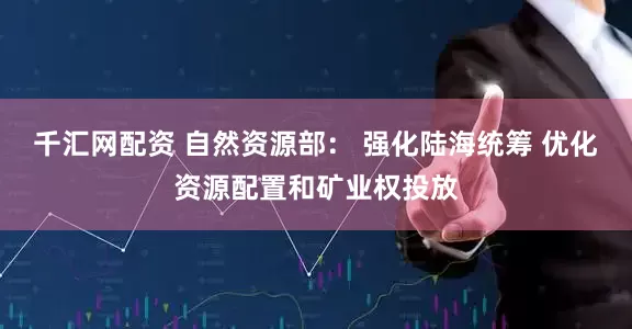 千汇网配资 自然资源部： 强化陆海统筹 优化资源配置和矿业权投放