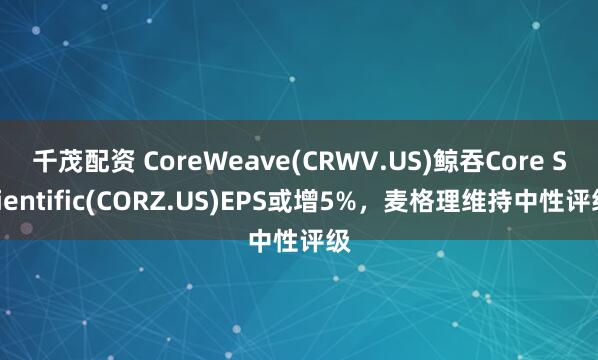 千茂配资 CoreWeave(CRWV.US)鲸吞Core Scientific(CORZ.US)EPS或增5%，麦格理维持中性评级