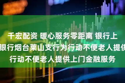 千宏配资 暖心服务零距离 银行上门解民忧 浦发银行烟台莱山支行为行动不便老人提供上门金融服务