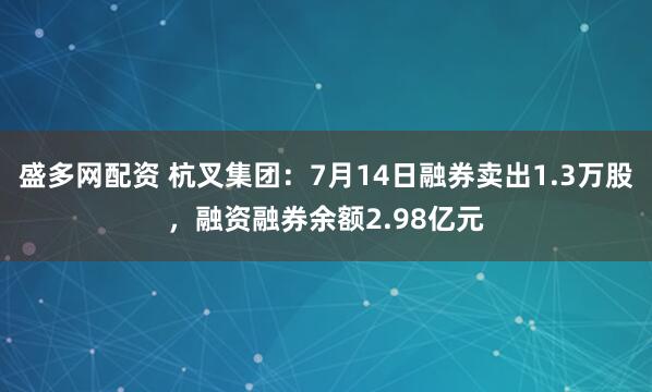 盛多网配资 杭叉集团：7月14日融券卖出1.3万股，融资融券余额2.98亿元