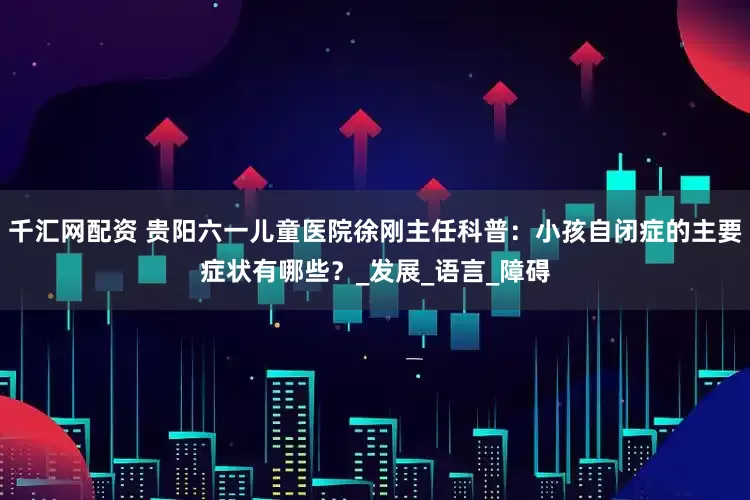 千汇网配资 贵阳六一儿童医院徐刚主任科普：小孩自闭症的主要症状有哪些？_发展_语言_障碍