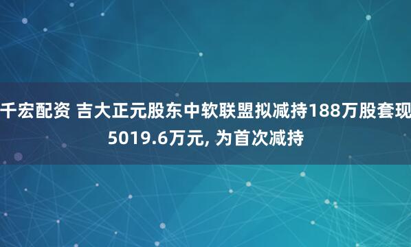 千宏配资 吉大正元股东中软联盟拟减持188万股套现5019.6万元, 为首次减持