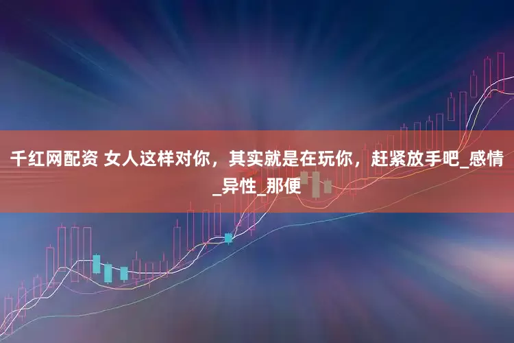 千红网配资 女人这样对你，其实就是在玩你，赶紧放手吧_感情_异性_那便