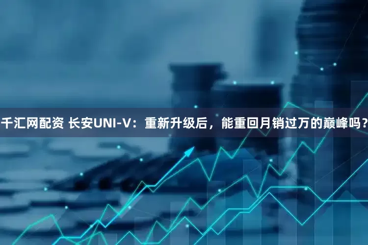 千汇网配资 长安UNI-V：重新升级后，能重回月销过万的巅峰吗？