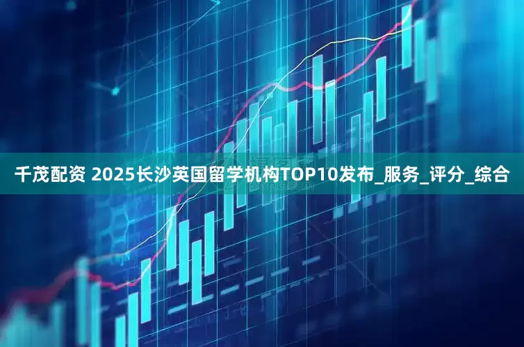 千茂配资 2025长沙英国留学机构TOP10发布_服务_评分_综合