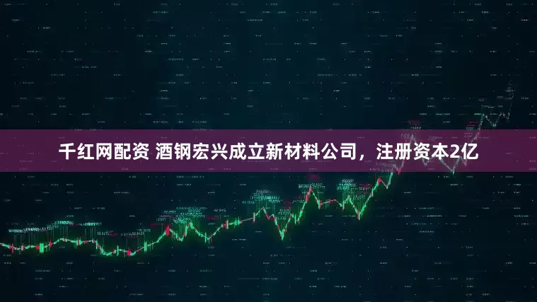 千红网配资 酒钢宏兴成立新材料公司，注册资本2亿