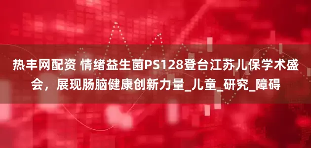 热丰网配资 情绪益生菌PS128登台江苏儿保学术盛会，展现肠脑健康创新力量_儿童_研究_障碍