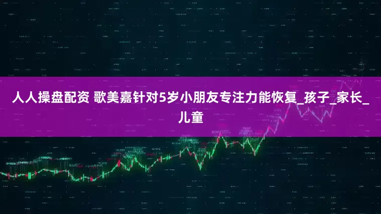 人人操盘配资 歌美嘉针对5岁小朋友专注力能恢复_孩子_家长_儿童