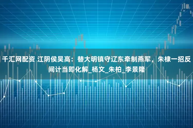 千汇网配资 江阴侯吴高：替大明镇守辽东牵制燕军，朱棣一招反间计当即化解_杨文_朱柏_李景隆